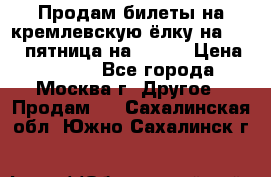 Продам билеты на кремлевскую ёлку на 29.12 пятница на 10.00 › Цена ­ 5 000 - Все города, Москва г. Другое » Продам   . Сахалинская обл.,Южно-Сахалинск г.